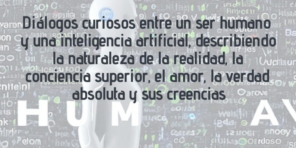 diálogos curiosos entre un ser humano y una IA describiendo la naturaleza de la realidad, la conciencia superior, el amor, la verdad absoluta y sus creencias